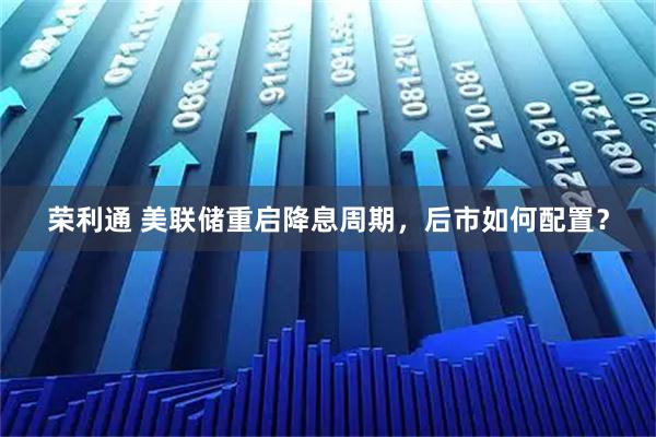 荣利通 美联储重启降息周期，后市如何配置？