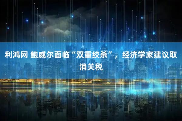 利鸿网 鲍威尔面临“双重绞杀”，经济学家建议取消关税
