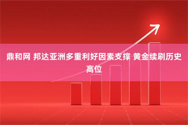 鼎和网 邦达亚洲多重利好因素支撑 黄金续刷历史高位