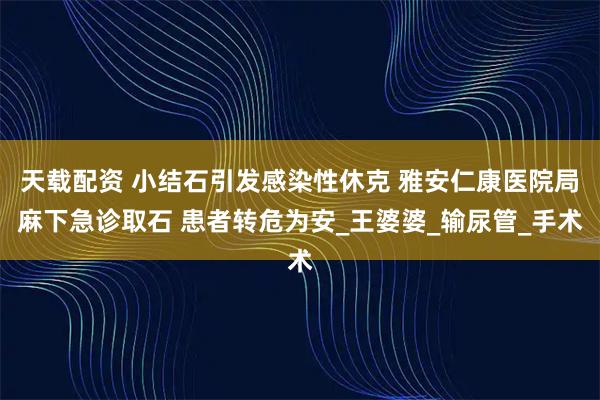 天载配资 小结石引发感染性休克 雅安仁康医院局麻下急诊取石 患者转危为安_王婆婆_输尿管_手术