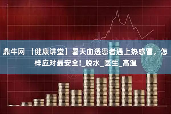 鼎牛网 【健康讲堂】暑天血透患者遇上热感冒，怎样应对最安全!_脱水_医生_高温