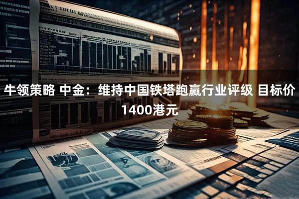 牛领策略 中金：维持中国铁塔跑赢行业评级 目标价1400港元