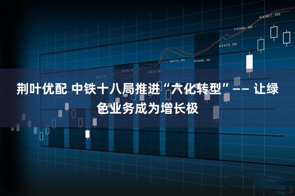 荆叶优配 中铁十八局推进“六化转型”—— 让绿色业务成为增长极