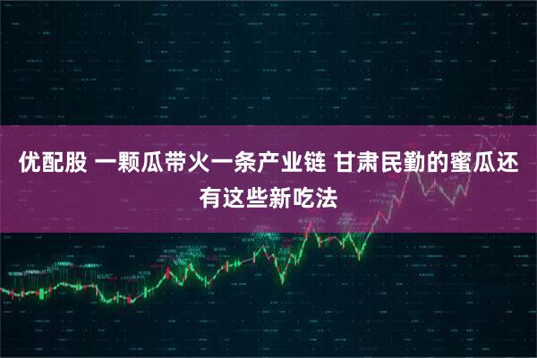 优配股 一颗瓜带火一条产业链 甘肃民勤的蜜瓜还有这些新吃法