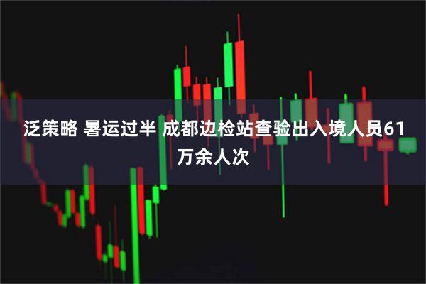 泛策略 暑运过半 成都边检站查验出入境人员61万余人次