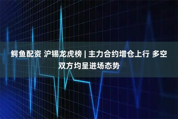 鳄鱼配资 沪锡龙虎榜 | 主力合约增仓上行 多空双方均呈进场态势