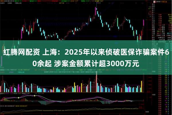 红腾网配资 上海：2025年以来侦破医保诈骗案件60余起 涉案金额累计超3000万元