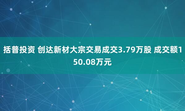 括普投资 创达新材大宗交易成交3.79万股 成交额150.08万元