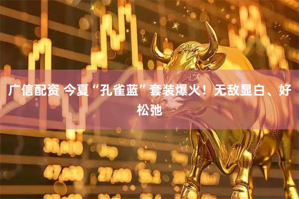 广信配资 今夏“孔雀蓝”套装爆火！无敌显白、好松弛