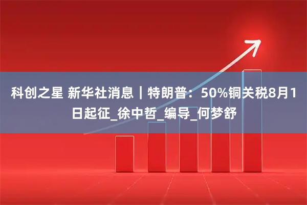 科创之星 新华社消息｜特朗普：50%铜关税8月1日起征_徐中哲_编导_何梦舒