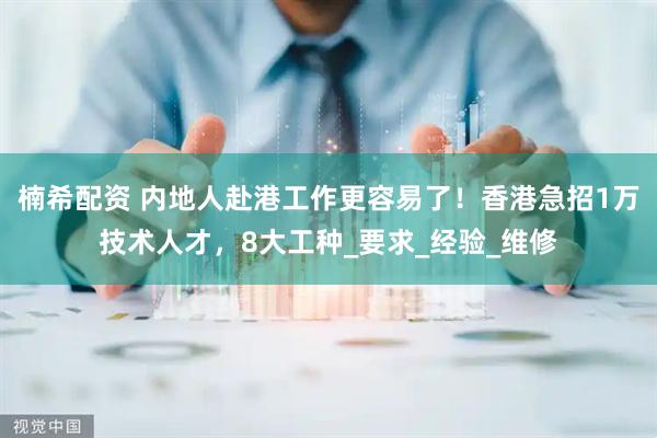 楠希配资 内地人赴港工作更容易了！香港急招1万技术人才，8大工种_要求_经验_维修