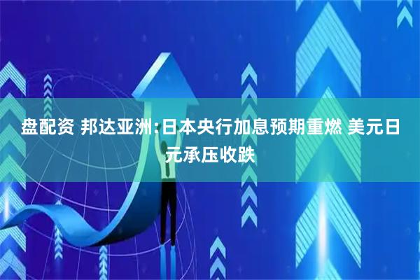 盘配资 邦达亚洲:日本央行加息预期重燃 美元日元承压收跌