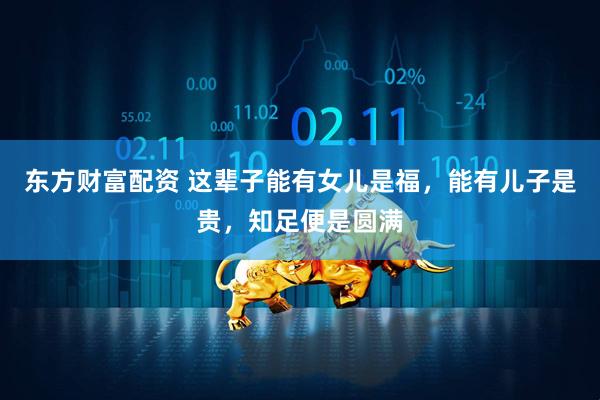 东方财富配资 这辈子能有女儿是福,能有儿子是贵,知足便是圆满