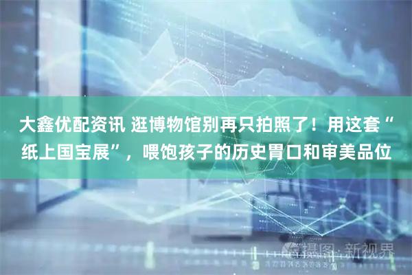 大鑫优配资讯 逛博物馆别再只拍照了！用这套“纸上国宝展”，喂饱孩子的历史胃口和审美品位