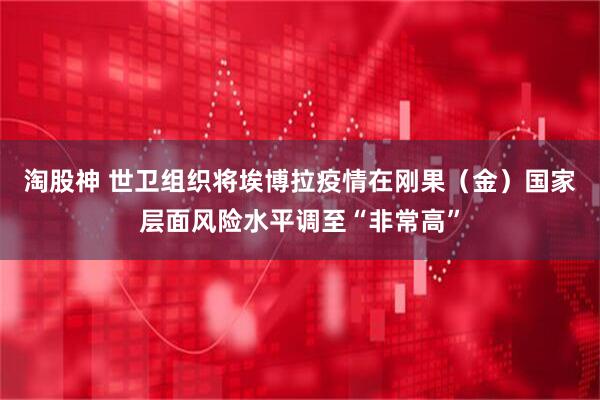 淘股神 世卫组织将埃博拉疫情在刚果（金）国家层面风险水平调至“非常高”