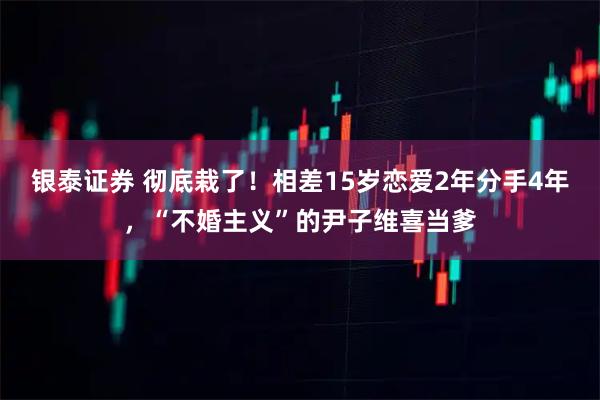 银泰证券 彻底栽了！相差15岁恋爱2年分手4年，“不婚主义”的尹子维喜当爹