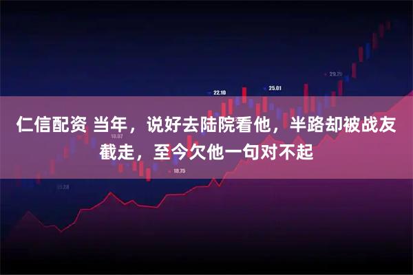 仁信配资 当年，说好去陆院看他，半路却被战友截走，至今欠他一句对不起