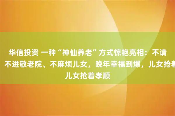 华信投资 一种“神仙养老”方式惊艳亮相：不请护工、不进敬老院、不麻烦儿女，晚年幸福到爆，儿女抢着孝顺
