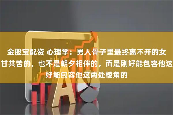 金股宝配资 心理学:男人骨子里最终离不开的女人,不是同甘共苦的,也不是朝夕相伴的,而是刚好能包容他这两处棱角的