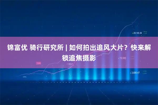 锦富优 骑行研究所 | 如何拍出追风大片？快来解锁追焦摄影