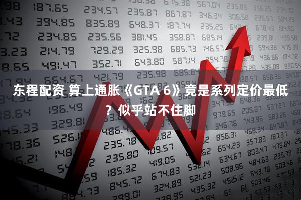 东程配资 算上通胀《GTA 6》竟是系列定价最低?似乎站不住脚