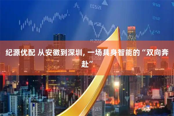 纪源优配 从安徽到深圳, 一场具身智能的“双向奔赴”