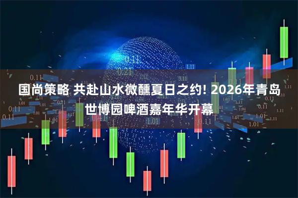 国尚策略 共赴山水微醺夏日之约! 2026年青岛世博园啤酒嘉年华开幕