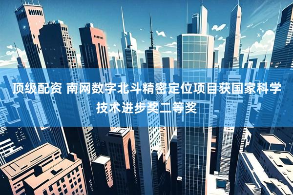 顶级配资 南网数字北斗精密定位项目获国家科学技术进步奖二等奖