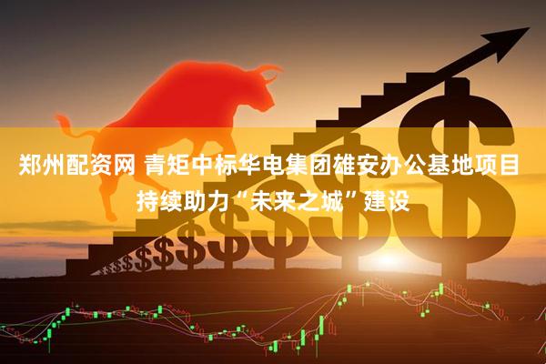 郑州配资网 青矩中标华电集团雄安办公基地项目 持续助力“未来之城”建设